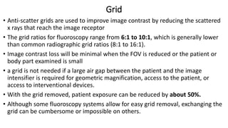 Grid
• Anti-scatter grids are used to improve image contrast by reducing the scattered
x rays that reach the image receptor
• The grid ratios for fluoroscopy range from 6:1 to 10:1, which is generally lower
than common radiographic grid ratios (8:1 to 16:1).
• Image contrast loss will be minimal when the FOV is reduced or the patient or
body part examined is small
• a grid is not needed if a large air gap between the patient and the image
intensifier is required for geometric magnification, access to the patient, or
access to interventional devices.
• With the grid removed, patient exposure can be reduced by about 50%.
• Although some fluoroscopy systems allow for easy grid removal, exchanging the
grid can be cumbersome or impossible on others.
 