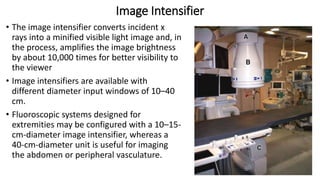 Image Intensifier
• The image intensifier converts incident x
rays into a minified visible light image and, in
the process, amplifies the image brightness
by about 10,000 times for better visibility to
the viewer
• Image intensifiers are available with
different diameter input windows of 10–40
cm.
• Fluoroscopic systems designed for
extremities may be configured with a 10–15-
cm-diameter image intensifier, whereas a
40-cm-diameter unit is useful for imaging
the abdomen or peripheral vasculature.
 