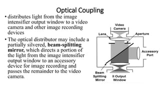 Optical Coupling
• distributes light from the image
intensifier output window to a video
camera and other image recording
devices
• The optical distributor may include a
partially silvered, beam-splitting
mirror, which directs a portion of
the light from the image intensifier
output window to an accessory
device for image recording and
passes the remainder to the video
camera.
 