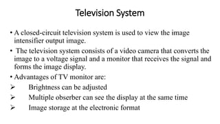 Television System
• A closed-circuit television system is used to view the image
intensifier output image.
• The television system consists of a video camera that converts the
image to a voltage signal and a monitor that receives the signal and
forms the image display.
• Advantages of TV monitor are:
 Brightness can be adjusted
 Multiple obserber can see the display at the same time
 Image storage at the electronic format
 
