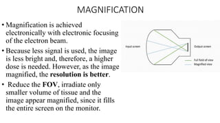 MAGNIFICATION
• Magnification is achieved
electronically with electronic focusing
of the electron beam.
• Because less signal is used, the image
is less bright and, therefore, a higher
dose is needed. However, as the image
magnified, the resolution is better.
• Reduce the FOV, irradiate only
smaller volume of tissue and the
image appear magnified, since it fills
the entire screen on the monitor.
 