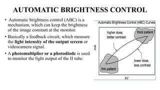 AUTOMATIC BRIGHTNESS CONTROL
• Automatic brightness control (ABC) is a
mechanism, which can keep the brightness
of the image constant at the monitor.
• Basically a feedback circuit, which measure
the light intensity of the output screen or
videocamera signal.
• A photomultiplier or a photodiode is used
to monitor the light output of the II tube.
 