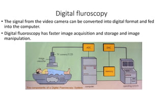 Digital fluroscopy
• The signal from the video camera can be converted into digital format and fed
into the computer.
• Digital fluoroscopy has faster image acquisition and storage and image
manipulation.
 