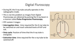 Digital Fluroscopy
• During DF, the X-ray tube actually operates in the
radiographic mode.
• This is not the problem as images from Digital
Fluoroscopy are obtained by pulsing the X-ray beam in
a manner called Pulse-Progressive Fluoroscopy.
• PPF contain 3 stages:
• Interrogation time : time required for the X-ray tube to
be switched on and reach selected levels of kVP and
mA.
• Duty cycle: fraction of time that the X-ray tube is
energized.
• Extinction time: time required for the x-ray tube to be
switched off.
 