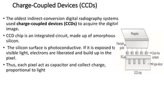 Charge-Coupled Devices (CCDs)
• The oldest indirect-conversion digital radiography systems
used charge-coupled devices (CCDs) to acquire the digital
image.
• CCD chip is an integrated circuit, made up of amorphous
silicon.
• The silicon surface is photoconductive. If it is exposed to
visible light, electrons are liberated and build up in the
pixel.
• Thus, each pixel act as capacitor and collect charge,
proportional to light
 