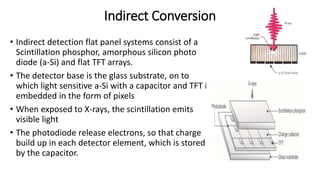 Indirect Conversion
• Indirect detection flat panel systems consist of a
Scintillation phosphor, amorphous silicon photo
diode (a-Si) and flat TFT arrays.
• The detector base is the glass substrate, on to
which light sensitive a-Si with a capacitor and TFT is
embedded in the form of pixels
• When exposed to X-rays, the scintillation emits
visible light
• The photodiode release electrons, so that charge
build up in each detector element, which is stored
by the capacitor.
 