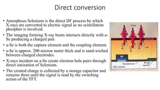 Direct conversion
• Amorphous Selenium is the direct DF process by which
X-rays are converted to electric signal as no scintillation
phosphor is involved.
• The imaging forming X-ray beam interacts directly with a-
Se producing a charged pair.
• a-Se is both the capture element and the coupling element.
• a-Se is approx. 200 micron meter thick and is sand-wiched
between charged electrodes.
• X-rays incident on a-Se create electron hole pairs through
direct ionization of Selenium.
• The created charge is collected by a storage capacitor and
remains there until the signal is read by the switching
action of the TFT.
 