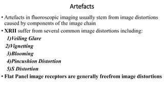 Artefacts
• Artefacts in fluoroscopic imaging usually stem from image distortions
caused by components of the image chain
• XRII suffer from several common image distortions including:
1)Veiling Glare
2)Vignetting
3)Blooming
4)Pincushion Distortion
5)S Distortion
• Flat Panel image receptors are generally freefrom image distortions
 