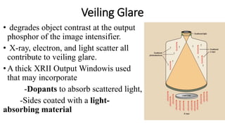 Veiling Glare
• degrades object contrast at the output
phosphor of the image intensifier.
• X-ray, electron, and light scatter all
contribute to veiling glare.
•A thick XRII Output Windowis used
that may incorporate
-Dopants to absorb scattered light,
-Sides coated with a light-
absorbing material
 