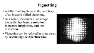Vignetting
• A fall-off in brightness at the periphery
of an image is called vignetting.
• As a result, the center of an image
intensifier has better resolution,
increased brightness, and less
distortion.
• Vignetting can be reduced in some cases
by restricting the Aperture Size
 