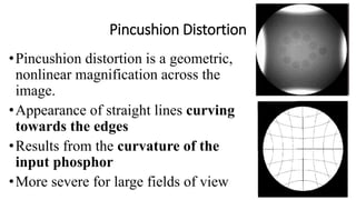 Pincushion Distortion
•Pincushion distortion is a geometric,
nonlinear magnification across the
image.
•Appearance of straight lines curving
towards the edges
•Results from the curvature of the
input phosphor
•More severe for large fields of view
 