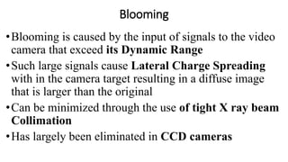 Blooming
•Blooming is caused by the input of signals to the video
camera that exceed its Dynamic Range
•Such large signals cause Lateral Charge Spreading
with in the camera target resulting in a diffuse image
that is larger than the original
•Can be minimized through the use of tight X ray beam
Collimation
•Has largely been eliminated in CCD cameras
 