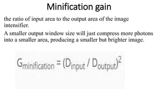 Minification gain
the ratio of input area to the output area of the image
intensifier.
A smaller output window size will just compress more photons
into a smaller area, producing a smaller but brighter image.
 