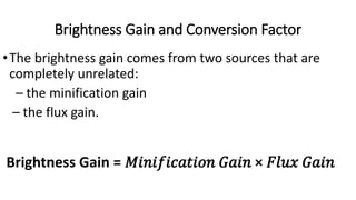 Brightness Gain and Conversion Factor
•The brightness gain comes from two sources that are
completely unrelated:
– the minification gain
– the flux gain.
Brightness Gain = 𝑀𝑖𝑛𝑖𝑓𝑖𝑐𝑎𝑡𝑖𝑜𝑛 𝐺𝑎𝑖𝑛 × 𝐹𝑙𝑢𝑥 𝐺𝑎𝑖𝑛
 