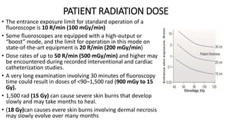 PATIENT RADIATION DOSE
• The entrance exposure limit for standard operation of a
fluoroscope is 10 R/min (100 mGy/min)
• Some fluoroscopes are equipped with a high-output or
“boost” mode, and the limit for operation in this mode on
state-of-the-art equipment is 20 R/min (200 mGy/min)
• Dose rates of up to 50 R/min (500 mGy/min) and higher may
be encountered during recorded interventional and cardiac
catheterization studies.
• A very long examination involving 30 minutes of fluoroscopy
time could result in doses of <90–1,500 rad (900 mGy to 15
Gy).
• 1,500 rad (15 Gy) can cause severe skin burns that develop
slowly and may take months to heal.
• (18 Gy)can causes evere skin burns involving dermal necrosis
may slowly evolve over many months
 