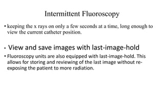 Intermittent Fluoroscopy
• keeping the x rays on only a few seconds at a time, long enough to
view the current catheter position.
• View and save images with last-image-hold
• Fluoroscopy units are also equipped with last-image-hold. This
allows for storing and reviewing of the last image without re-
exposing the patient to more radiation.
 