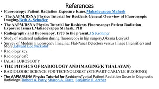 References
• Fluoroscopy: Patient Radiation Exposure Issues,Mahadevappa Mahesh
• The AAPM/RSNA Physics Tutorial for Residents General Overview of Fluoroscopic
Imaging,Beth A. Schueler
• The AAPM/RSNA Physics Tutorial for Residents Fluoroscopy: Patient Radiation
Exposure Issues1,Mahadevappa Mahesh, PhD
• Radiography and fluoroscopy, 1920 to the present,J S Krohmer
• Study of scattered radiation during fluoroscopy in hip surgery,Oksana Lesyuk1
• Survey of Modern Fluoroscopy Imaging: Flat-Panel Detectors versus Image Intensifiers and
More,Edward Lee Nickolof
• Radiology key
• Radiology café
• IAEA FLUROSCOPY
• THE PHYSICS OF RADIOLOGYAND IMAGING(K THALAYAN)
• RADIOLOGIC SCIENCE FOR TECHNOLOGIST (STEWART CARLYLE BUSHONG)
• The AAPM/RSNA Physics Tutorial for ResidentsTypical Patient Radiation Doses in Diagnostic
Radiology1Robert A. Parry, Sharon A. Glaze, Benjamin R. Archer
 