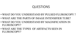 QUESTIONS
• WHAT DO YOU UNDERSTAND BY PULSED FLUROSCOPY ?
• WHAT ARE THE PARTS OF IMAGE INTENSIFIER TUBE?
• WHAT DO YOU UNDERSTAND BY MAGNIFICATION IN
FLUROSCOPY?
• WHAT ARE THE TYPES OF ARTIFACTS SEEN IN
FLUROSCOPY?
 