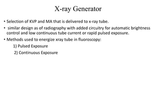 X-ray Generator
• Selection of KVP and MA that is delivered to x-ray tube.
• similar design as of radiography with added circuitry for automatic brightness
control and low continuous tube current or rapid pulsed exposure.
• Methods used to energize xray tube in fluoroscopy:
1) Pulsed Exposure
2) Continuous Exposure
 