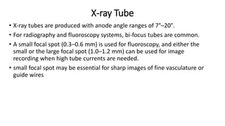 X-ray Tube
• X-ray tubes are produced with anode angle ranges of 7°–20°.
• For radiography and fluoroscopy systems, bi-focus tubes are common.
• A small focal spot (0.3–0.6 mm) is used for fluoroscopy, and either the
small or the large focal spot (1.0–1.2 mm) can be used for image
recording when high tube currents are needed.
• small focal spot may be essential for sharp images of fine vasculature or
guide wires
 