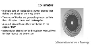 Collimator
• multiple sets of radiopaque shutter blades that
define the shape of the x-ray beam
• Two sets of blades are generally present within
the collimator: round and rectangular.
• A round iris conforms the x-ray beam to the
circular FOV
• Rectangular blades can be brought in manually to
further reduce the beam size
 