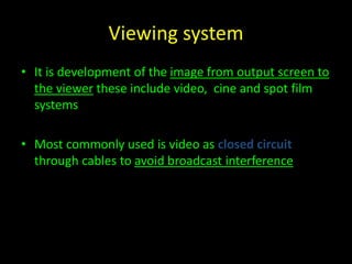 Viewing system 
• It is development of the image from output screen to 
the viewer these include video, cine and spot film 
systems 
• Most commonly used is video as closed circuit 
through cables to avoid broadcast interference 
 