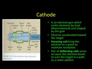 Cathode 
• Is an electron gun which 
emits electrons by heat 
(thermoionical) and shaped 
by the grid 
• Electron accelerated toward 
the target 
• Focusing coil bring the 
electron to a point to 
maintain resolution 
• Pair of deflecting coils serve 
to cause the electron beam 
to scan the target in a path 
as a raster pattern 
 