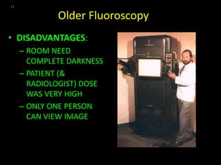 Older Fluoroscopy 
• DISADVANTAGES: 
– ROOM NEED 
COMPLETE DARKNESS 
– PATIENT (& 
RADIOLOGIST) DOSE 
WAS VERY HIGH 
– ONLY ONE PERSON 
CAN VIEW IMAGE 
11 
 