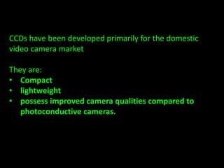 CCDs have been developed primarily for the domestic 
video camera market 
They are: 
• Compact 
• lightweight 
• possess improved camera qualities compared to 
photoconductive cameras. 
 