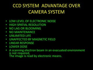 CCD SYSTEM ADVANTAGE OVER 
CAMERA SYSTEM 
• LOW LEVEL OF ELECTRONIC NOISE 
• HIGH SPATIAL RESOLUTION 
• NO LAG OR BLOOMING 
• NO MAINTENANCE 
• UNLIMITED LIFE 
• UNAFFECTED BY MAGNETIC FIELD 
• LINEAR RESPONSE 
• LOWER DOSE 
• A scanning electron beam in an evacuated environment 
is not required, 
The image is read by electronic means. 
 