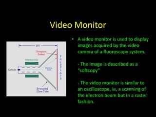 Video Monitor 
• A video monitor is used to display 
images acquired by the video 
camera of a fluoroscopy system. 
- The image is described as a 
“softcopy” 
- The video monitor is similar to 
an oscilloscope, ie, a scanning of 
the electron beam but in a raster 
fashion. 
 