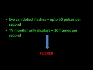 • Eye can detect flashes – upto 50 pulses per 
second 
• TV monitor only displays – 30 frames per 
second 
FLICKER 
 