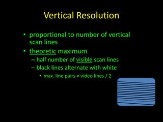 Vertical Resolution 
• proportional to number of vertical 
scan lines 
• theoretic maximum 
– half number of visible scan lines 
– black lines alternate with white 
• max. line pairs = video lines / 2 
 
