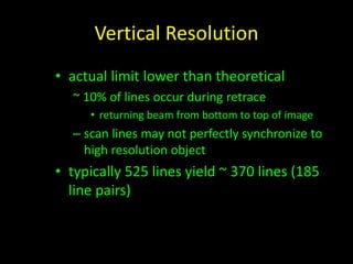 Vertical Resolution 
• actual limit lower than theoretical 
~ 10% of lines occur during retrace 
• returning beam from bottom to top of image 
– scan lines may not perfectly synchronize to 
high resolution object 
• typically 525 lines yield ~ 370 lines (185 
line pairs) 
 
