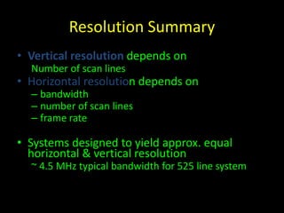 Resolution Summary 
• Vertical resolution depends on 
Number of scan lines 
• Horizontal resolution depends on 
– bandwidth 
– number of scan lines 
– frame rate 
• Systems designed to yield approx. equal 
horizontal & vertical resolution 
~ 4.5 MHz typical bandwidth for 525 line system 
 