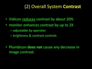 (2) Overall System Contrast 
• Vidicon reduces contrast by about 20% 
• monitor enhances contrast by up to 2X 
– adjustable by operator 
– brightness & contrast controls 
• Plumbicon does not cause any decrease in 
image contrast. 
 