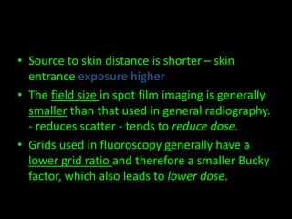 • Source to skin distance is shorter – skin 
entrance exposure higher 
• The field size in spot film imaging is generally 
smaller than that used in general radiography. 
- reduces scatter - tends to reduce dose. 
• Grids used in fluoroscopy generally have a 
lower grid ratio and therefore a smaller Bucky 
factor, which also leads to lower dose. 
 