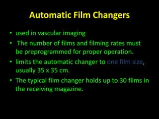 Automatic Film Changers 
• used in vascular imaging 
• The number of films and filming rates must 
be preprogrammed for proper operation. 
• limits the automatic changer to one film size, 
usually 35 x 35 cm. 
• The typical film changer holds up to 30 films in 
the receiving magazine. 
 