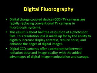 Digital Fluorography 
• Digital charge coupled device (CCD) TV cameras are 
rapidly replacing conventional TV cameras in 
fluoroscopic systems. 
• This result is about half the resolution of a photospot 
film. This resolution loss is made up for by the ability to 
digitally increase display contrast, reduce noise, and 
enhance the edges of digital images. 
• Digital CCD cameras offer a compromise between 
radiation dose and image quality, with the added 
advantages of digital image manipulation and storage. 
 
