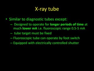 X-ray tube 
• Similar to diagnostic tubes except: 
– Designed to operate for longer periods of time at 
much lower mA i.e. fluoroscopic range 0.5-5 mA 
– tube target must be fixed 
– Fluoroscopic tube can operate by foot switch 
– Equipped with electrically controlled shutter 
 
