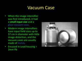 Vacuum Case 
• When the image intensifier 
was first introduced, it had 
a small input size and a 
glass vacuum case. 
• Modern image intensifiers 
have input field sizes up to 
57 cm in diameter with little 
image distortion, and the 
vacuum cases are usually 
made of metal. 
• Encased in Lead housing = 
2mm Pb 
 