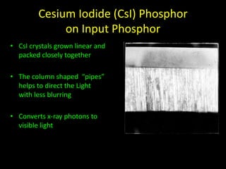 Cesium Iodide (CsI) Phosphor 
on Input Phosphor 
• CsI crystals grown linear and 
packed closely together 
• The column shaped “pipes” 
helps to direct the Light 
with less blurring 
• Converts x-ray photons to 
visible light 
 