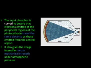 • The input phosphor is 
curved to ensure that 
electrons emitted at the 
peripheral regions of the 
photocathode travel the 
same distance as those 
emitted from the central 
region. 
• It also gives the image 
intensifier better 
mechanical strength 
under atmospheric 
pressure. 
 