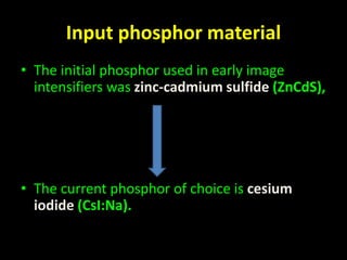 Input phosphor material 
• The initial phosphor used in early image 
intensifiers was zinc-cadmium sulfide (ZnCdS), 
• The current phosphor of choice is cesium 
iodide (CsI:Na). 
 