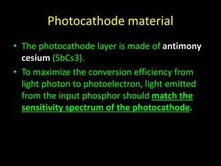 Photocathode material 
• The photocathode layer is made of antimony 
cesium (SbCs3). 
• To maximize the conversion efficiency from 
light photon to photoelectron, light emitted 
from the input phosphor should match the 
sensitivity spectrum of the photocathode. 
 