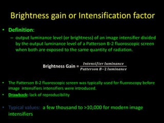 Brightness gain or Intensification factor 
• Definition: 
– output luminance level (or brightness) of an image intensifier divided 
by the output luminance level of a Patterson B-2 fluoroscopic screen 
when both are exposed to the same quantity of radiation. 
Brightness Gain = 
푰풏풕풆풏풔풊풇풊풆풓 풍풖풎풊풏풂풏풄풆 
푷풂풕풕풆풓풔풐풏 푩−ퟐ 풍풖풎풊풏풂풏풄풆 
• The Patterson B-2 fluoroscopic screen was typically used for fluoroscopy before 
image intensifiers intensifiers were introduced. 
• Drawback: lack of reproducibility 
• Typical values: a few thousand to >10,000 for modern image 
intensifiers 
 