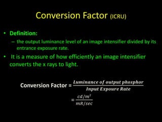 Conversion Factor (ICRU) 
• Definition: 
– the output luminance level of an image intensifier divided by its 
entrance exposure rate. 
• It is a measure of how efficiently an image intensifier 
converts the x rays to light. 
Conversion Factor = 
푳풖풎풊풏풂풏풄풆 풐풇 풐풖풕풑풖풕 풑풉풐풔풑풉풐풓 
푰풏풑풖풕 푬풙풑풐풖풓풆 푹풂풕풆 
= 
푐푑/푚2 
푚푅/푠푒푐 
 