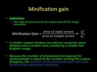 Minification gain 
• Definition: 
– the ratio of input area to the output area of the image 
intensifier. 
Minification Gain = 
퐴푟푒푎 표푓 푖푛푝푢푡 푠푐푟푒푒푛 
퐴푟푒푎 표푓 표푢푡푝푢푡 푠푐푟푒푒푛 
= 
푑2 
푖 
푑표 
2 
• A smaller output window size will just compress more 
photons into a smaller area, producing a smaller but 
brighter image. 
• Because the number of photoelectrons leaving the 
photocathode is equal to the number striking the output 
phosphor, the number of photoelectrons per unit area 
at the output phosphor increases. 
 