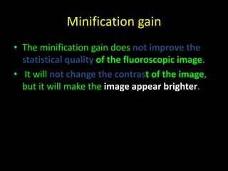 Minification gain 
• The minification gain does not improve the 
statistical quality of the fluoroscopic image. 
• It will not change the contrast of the image, 
but it will make the image appear brighter. 
 