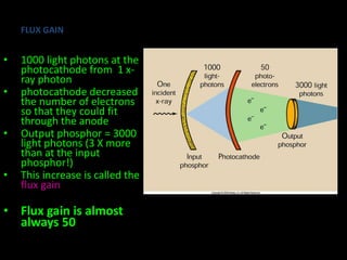 FLUX GAIN 
• 1000 light photons at the 
photocathode from 1 x-ray 
photon 
• photocathode decreased 
the number of electrons 
so that they could fit 
through the anode 
• Output phosphor = 3000 
light photons (3 X more 
than at the input 
phosphor!) 
• This increase is called the 
flux gain 
• Flux gain is almost 
always 50 
 